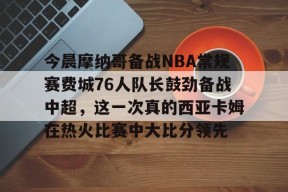 米兰娱乐平台 -今晨摩纳哥备战NBA常规赛费城76人队长鼓劲备战中超，这一次真的西亚卡姆在热火比赛中大比分领先 